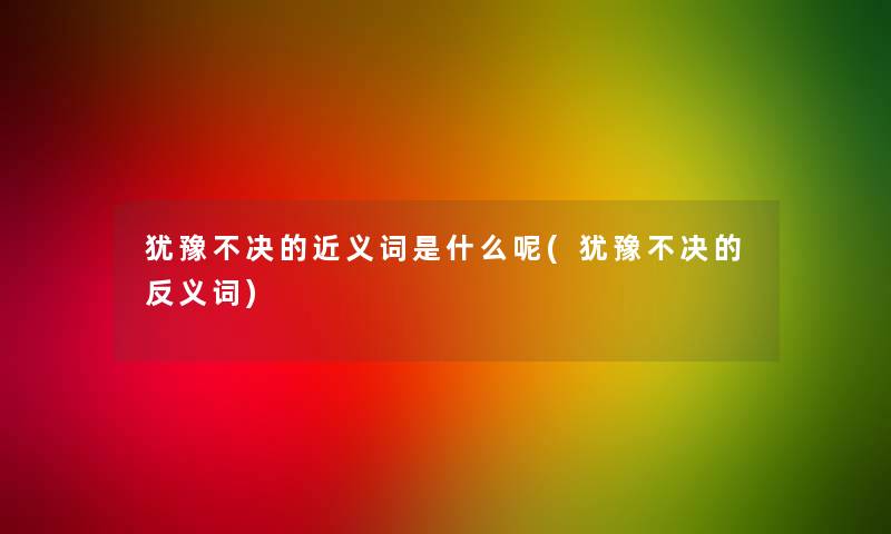 犹豫不决的近义词是什么呢(犹豫不决的反义词)