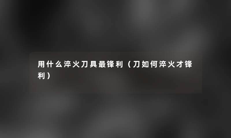 用什么淬火刀具锋利（刀如何淬火才锋利）