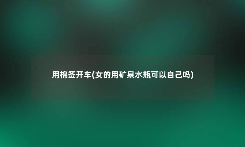 用棉签开车(女的用矿泉水瓶可以自己吗)