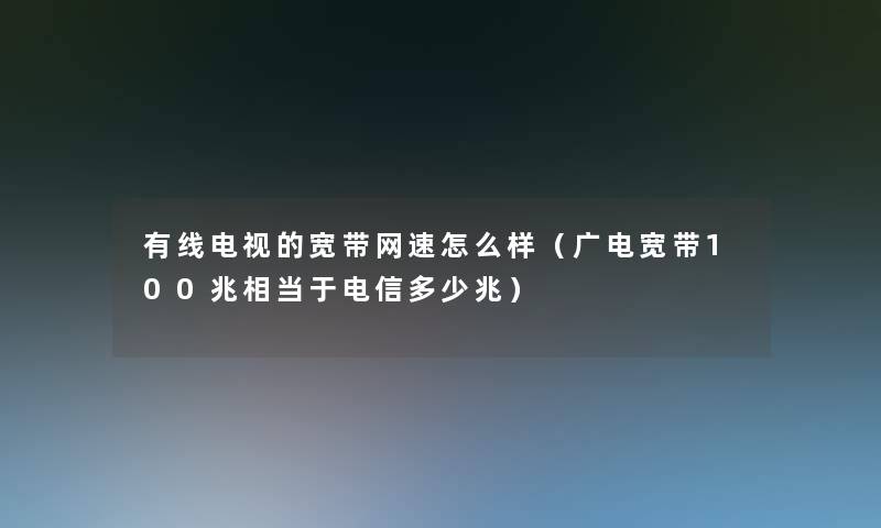 有线电视的宽带网速怎么样（广电宽带100兆相当于电信多少兆）