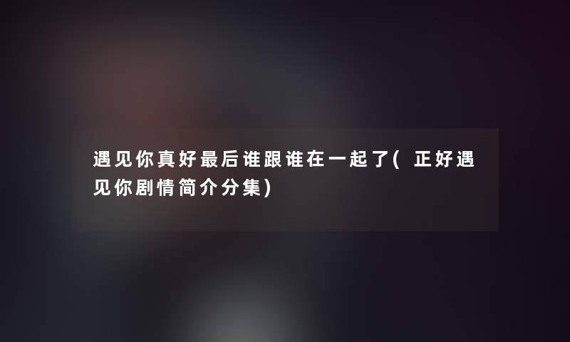 遇见你真好这里要说谁跟谁在一起了(正好遇见你剧情简介分集)