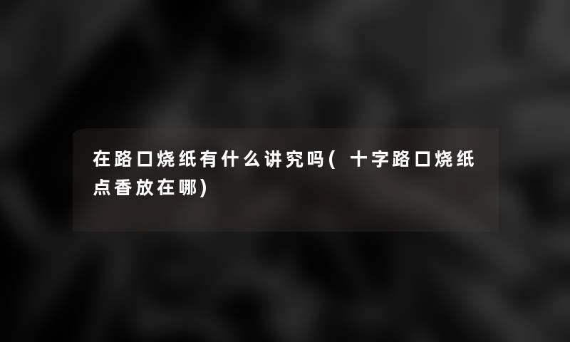 在路口烧纸有什么讲究吗(十字路口烧纸点香放在哪)