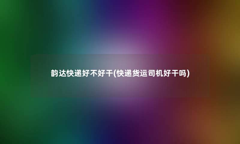 韵达快递好不好干(快递货运司机好干吗)