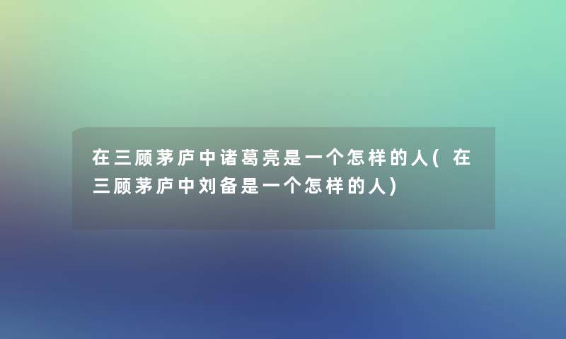 在三顾茅庐中诸葛亮是一个怎样的人(在三顾茅庐中刘备是一个怎样的人)