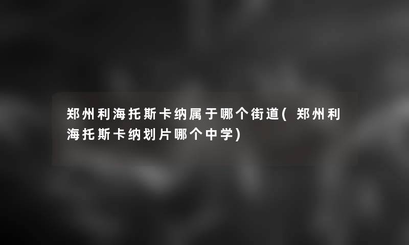 郑州利海托斯卡纳属于哪个街道(郑州利海托斯卡纳划片哪个中学)
