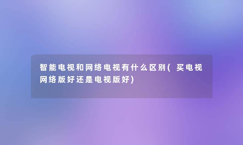 智能电视和网络电视有什么区别(买电视网络版好还是电视版好)