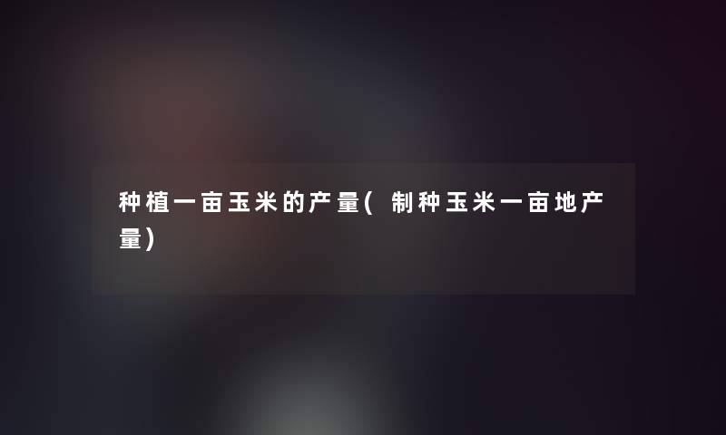 种植一亩玉米的产量(制种玉米一亩地产量)