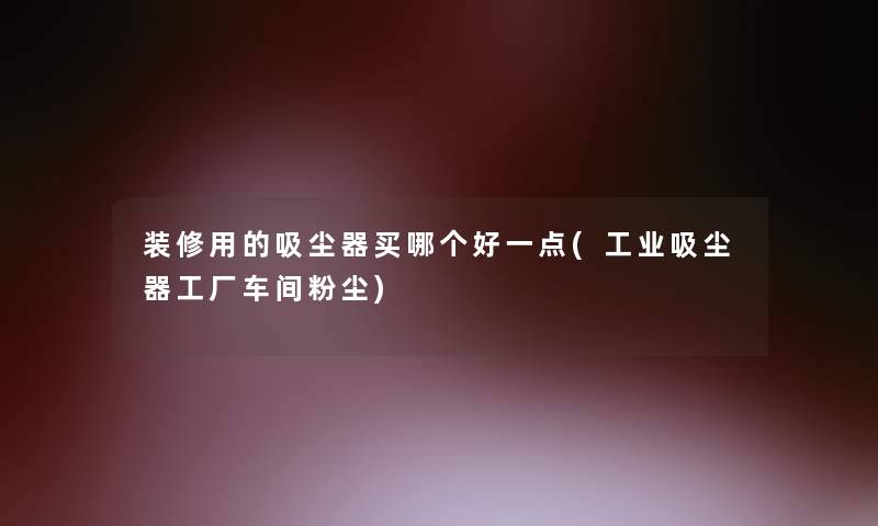装修用的吸尘器买哪个好一点(工业吸尘器工厂车间粉尘)
