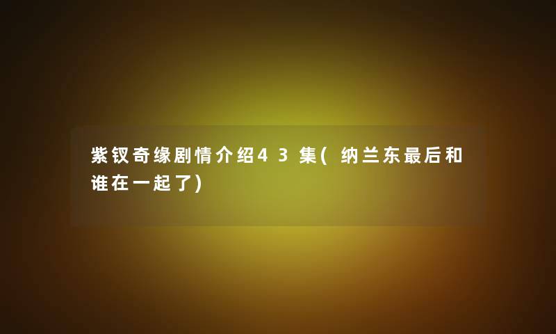 紫钗奇缘剧情介绍43集(纳兰东后和谁在一起了)