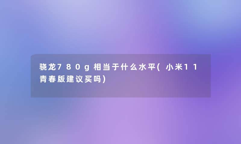 骁龙780g相当于什么水平(小米11青春版建议买吗)