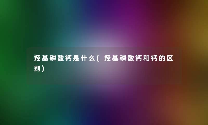 羟基磷酸钙是什么(羟基磷酸钙和钙的区别)